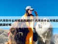 六月份什么时候去西藏好？六月份什么时候去西藏好呢