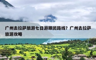 广州去拉萨旅游七日游跟团路线？广州去拉萨旅游攻略