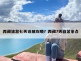 西藏旅游七天详细攻略？西藏7天旅游景点