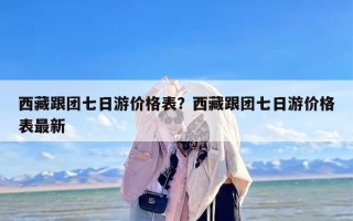 西藏跟团七日游价格表？西藏跟团七日游价格表最新