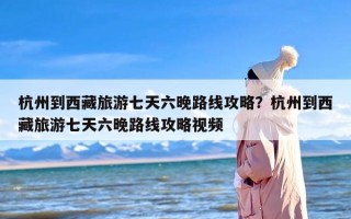 杭州到西藏旅游七天六晚路线攻略？杭州到西藏旅游七天六晚路线攻略视频