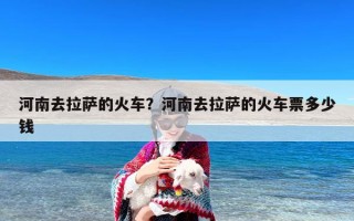 河南去拉萨的火车？河南去拉萨的火车票多少钱