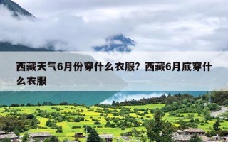 西藏天气6月份穿什么衣服？西藏6月底穿什么衣服