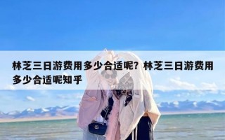 林芝三日游费用多少合适呢？林芝三日游费用多少合适呢知乎