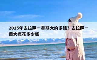 2025年去拉萨一星期大约多钱？去拉萨一周大概花多少钱