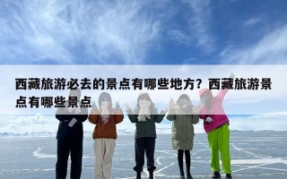 西藏旅游必去的景点有哪些地方？西藏旅游景点有哪些景点