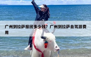 广州到拉萨报团多少钱？广州到拉萨自驾游费用