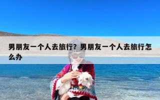 男朋友一个人去旅行？男朋友一个人去旅行怎么办