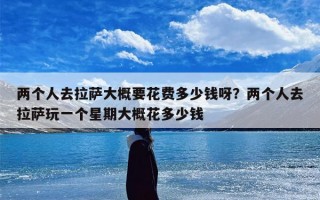 两个人去拉萨大概要花费多少钱呀？两个人去拉萨玩一个星期大概花多少钱