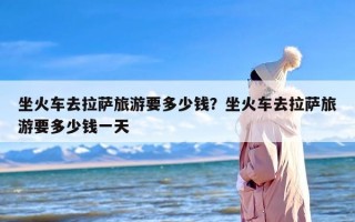 坐火车去拉萨旅游要多少钱？坐火车去拉萨旅游要多少钱一天