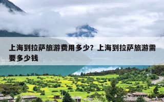 上海到拉萨旅游费用多少？上海到拉萨旅游需要多少钱