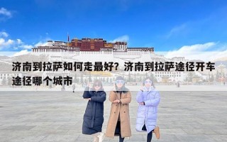 济南到拉萨如何走最好？济南到拉萨途径开车途径哪个城市