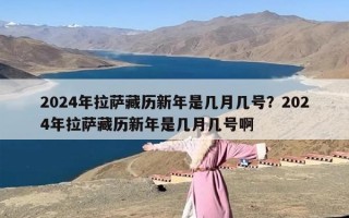 2024年拉萨藏历新年是几月几号？2024年拉萨藏历新年是几月几号啊