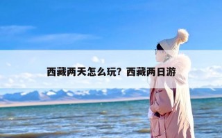 西藏两天怎么玩？西藏两日游