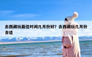 去西藏玩最佳时间几月份好？去西藏玩几月份合适