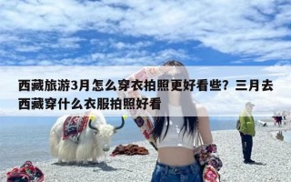 西藏旅游3月怎么穿衣拍照更好看些？三月去西藏穿什么衣服拍照好看