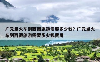 广元坐火车到西藏旅游需要多少钱？广元坐火车到西藏旅游需要多少钱费用
