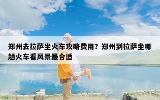 郑州去拉萨坐火车攻略费用？郑州到拉萨坐哪趟火车看风景最合适