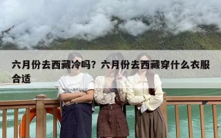 六月份去西藏冷吗？六月份去西藏穿什么衣服合适