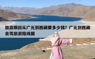 旅游跟团从广元到西藏要多少钱？广元到西藏自驾旅游路线图
