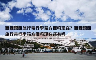 西藏跟团旅行带行李箱方便吗现在？西藏跟团旅行带行李箱方便吗现在还有吗