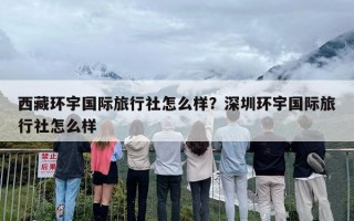 西藏环宇国际旅行社怎么样？深圳环宇国际旅行社怎么样