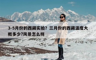 3-5月份的西藏实拍？三月份的西藏温度大概多少?风景怎么样