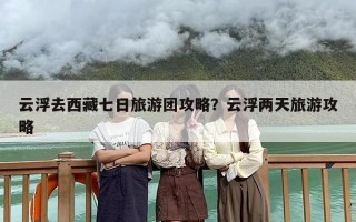 云浮去西藏七日旅游团攻略？云浮两天旅游攻略