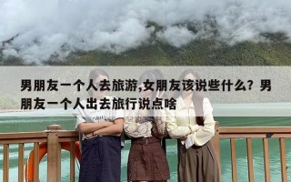 男朋友一个人去旅游,女朋友该说些什么？男朋友一个人出去旅行说点啥