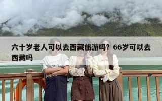 六十岁老人可以去西藏旅游吗？66岁可以去西藏吗