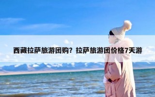 西藏拉萨旅游团购？拉萨旅游团价格7天游