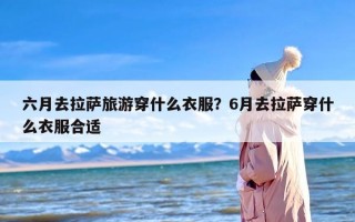 六月去拉萨旅游穿什么衣服？6月去拉萨穿什么衣服合适