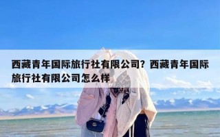 西藏青年国际旅行社有限公司？西藏青年国际旅行社有限公司怎么样