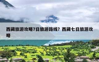 西藏旅游攻略7日旅游路线？西藏七日旅游攻略