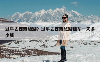 过年去西藏旅游？过年去西藏旅游租车一天多少钱