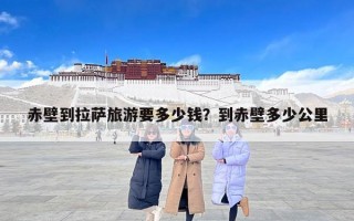 赤壁到拉萨旅游要多少钱？到赤壁多少公里