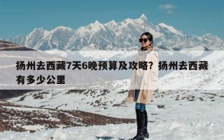 扬州去西藏7天6晚预算及攻略？扬州去西藏有多少公里