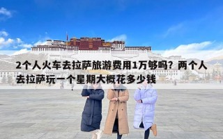 2个人火车去拉萨旅游费用1万够吗？两个人去拉萨玩一个星期大概花多少钱