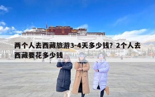 两个人去西藏旅游3-4天多少钱？2个人去西藏要花多少钱
