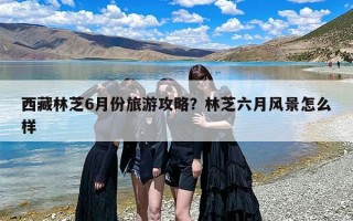 西藏林芝6月份旅游攻略？林芝六月风景怎么样