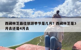 西藏林芝最佳旅游季节是几月？西藏林芝是3月去还是4月去
