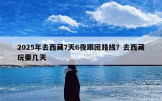 2025年去西藏7天6夜跟团路线？去西藏玩要几天