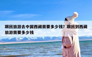 跟团旅游去中国西藏需要多少钱？跟团到西藏旅游需要多少钱