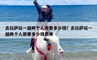 去拉萨玩一趟两个人需要多少钱？去拉萨玩一趟两个人需要多少钱费用