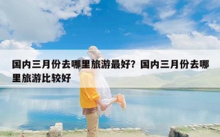 国内三月份去哪里旅游最好？国内三月份去哪里旅游比较好