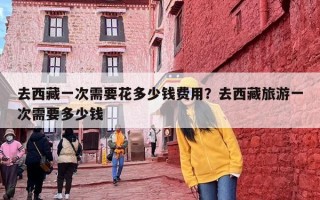 去西藏一次需要花多少钱费用？去西藏旅游一次需要多少钱