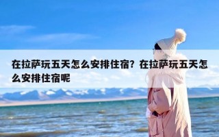 在拉萨玩五天怎么安排住宿？在拉萨玩五天怎么安排住宿呢