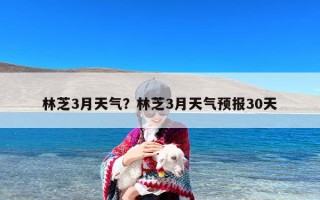 林芝3月天气？林芝3月天气预报30天