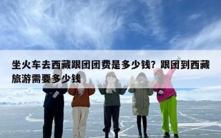 坐火车去西藏跟团团费是多少钱？跟团到西藏旅游需要多少钱