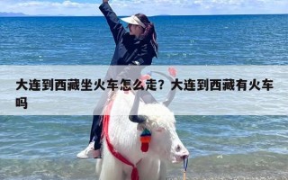 大连到西藏坐火车怎么走？大连到西藏有火车吗